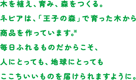 木を植え、育み、森をつくる。ネピアは、「王子の森」で育った木から商品を作っています。※毎日ふれるものだからこそ、人にとっても、地球にとってもここちいいものを届けられますように。