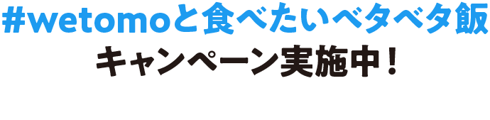 #wetomoと食べたいベタベタ飯キャンペーン実施中！