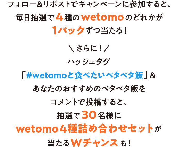 フォロー＆リポストでキャンペーンに参加すると、毎日抽選で4種のwetomoのどれかが1パックずつ当たる！さらに！ハッシュタグ「#wetomoと食べたいベタベタ飯」&あなたのおすすめのベタベタ飯をコメントで投稿すると、抽選で30名様にwetomo4種詰め合わせセットが当たるWチャンスも！