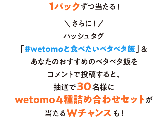 フォロー＆リポストでキャンペーンに参加すると、毎日抽選で4種のwetomoのどれかが1パックずつ当たる！さらに！ハッシュタグ「#wetomoと食べたいベタベタ飯」&あなたのおすすめのベタベタ飯をコメントで投稿すると、抽選で30名様にwetomo4種詰め合わせセットが当たるWチャンスも！