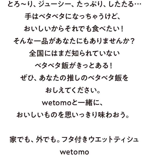 とろ〜り、ジューシー、たっぷり、したたる…手はベタベタになっちゃうけど、おいしいからそれでも食べたい！ そんな一品があなたにもありませんか？全国にはまだ知られていないベタベタ飯がきっとある！ぜひ、あなたの推しのベタベタ飯をおしえてください。wetomoと一緒に、おいしいものを思いっきり味わおう。家でも、外でも。フタ付きウエットティシュ wetomo