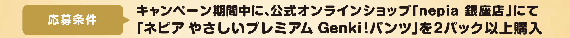 応 募条件:キャンペーン期間中に、公式オンラインショップ「nepia銀座店」にて「ネピア Genki!パンツ」を2パック以上購入