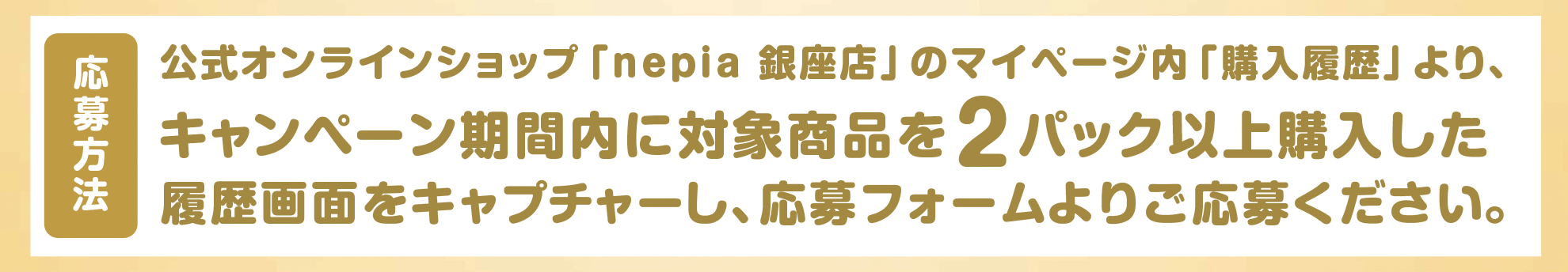 応募方法:公式オンラインショップ「nepia 銀座店」のマイページ内「購入履歴」より、対象商品を2パック以上購入した履歴画面をキャプチャーし、応募フォームよりご応募ください。